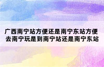 广西南宁站方便还是南宁东站方便 去南宁玩是到南宁站还是南宁东站